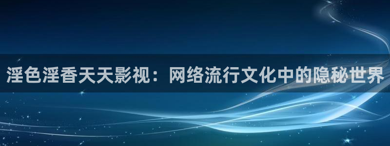 www.欧美影院：淫色淫香天天影视：网络流行文化中的隐秘世界
